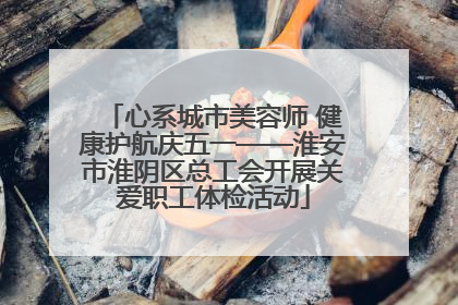 心系城市美容师 健康护航庆五一——淮安市淮阴区总工会开展关爱职工体检活动