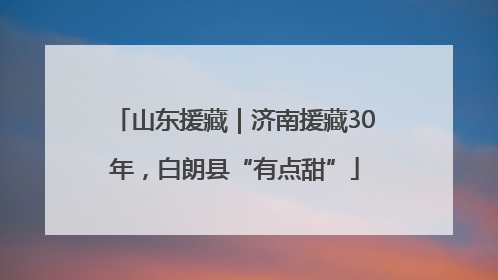 山东援藏｜济南援藏30年，白朗县“有点甜”