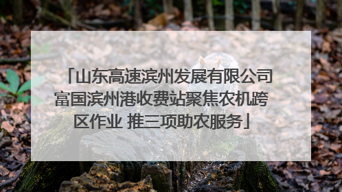 山东高速滨州发展有限公司富国滨州港收费站聚焦农机跨区作业 推三项助农服务