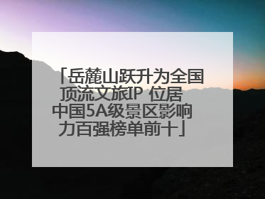 岳麓山跃升为全国顶流文旅IP 位居中国5A级景区影响力百强榜单前十