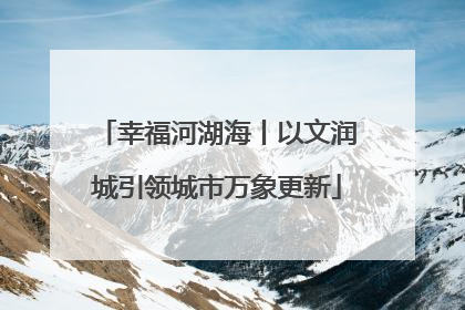 幸福河湖海丨以文润城引领城市万象更新