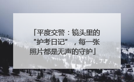 平度交警：镜头里的“护考日记”，每一张照片都是无声的守护
