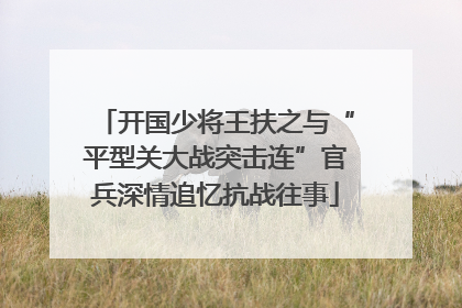 开国少将王扶之与“平型关大战突击连”官兵深情追忆抗战往事