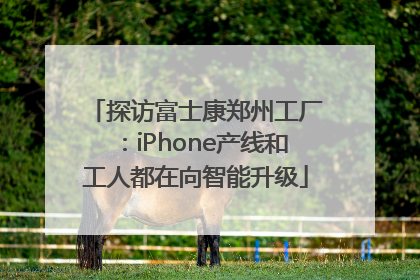 探访富士康郑州工厂：iPhone产线和工人都在向智能升级
