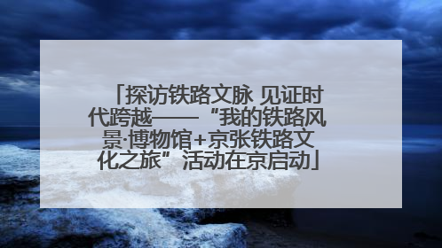 探访铁路文脉 见证时代跨越——“我的铁路风景·博物馆+京张铁路文化之旅”活动在京启动