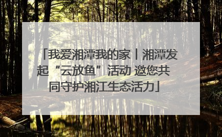 我爱湘潭我的家丨湘潭发起“云放鱼”活动 邀您共同守护湘江生态活力