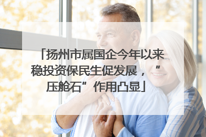 扬州市属国企今年以来稳投资保民生促发展，“压舱石”作用凸显