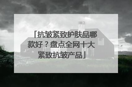 抗皱紧致护肤品哪款好？盘点全网十大紧致抗皱产品