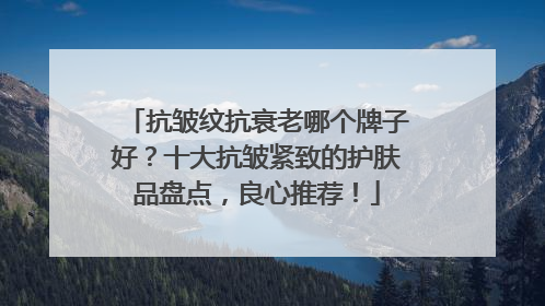 抗皱纹抗衰老哪个牌子好？十大抗皱紧致的护肤品盘点，良心推荐！