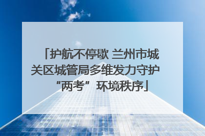 护航不停歇 兰州市城关区城管局多维发力守护“两考”环境秩序