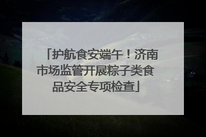 护航食安端午！济南市场监管开展粽子类食品安全专项检查