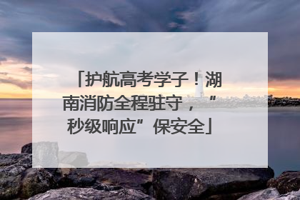 护航高考学子！湖南消防全程驻守，“秒级响应”保安全