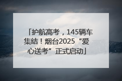 护航高考，145辆车集结！烟台2025“爱心送考”正式启动