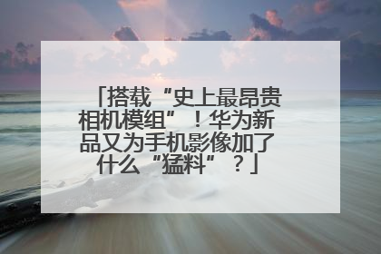 搭载“史上最昂贵相机模组”！华为新品又为手机影像加了什么“猛料”？