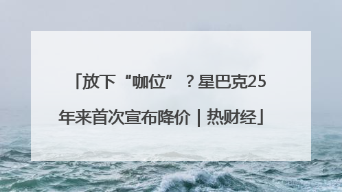 放下“咖位”？星巴克25年来首次宣布降价｜热财经