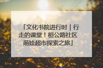 文化书院进行时｜行走的课堂！桓公路社区萌娃超市探索之旅