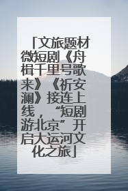 文旅题材微短剧《舟楫千里号歌来》《祈安澜》接连上线，“短剧游北京”开启大运河文化之旅