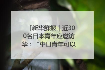 新华鲜报｜近300名日本青年应邀访华：“中日青年可以创造更好的未来”