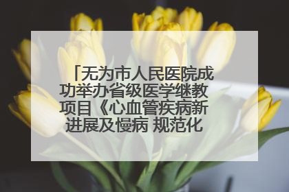 无为市人民医院成功举办省级医学继教项目《心血管疾病新进展及慢病 规范化诊疗》培训班