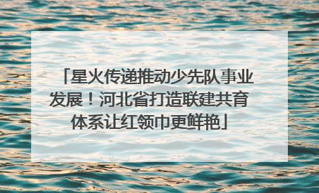 星火传递推动少先队事业发展！河北省打造联建共育体系让红领巾更鲜艳