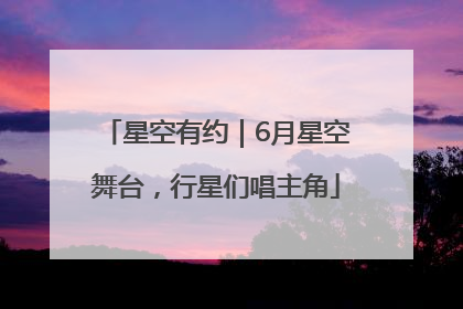 星空有约｜6月星空舞台，行星们唱主角