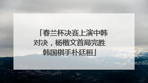 春兰杯决赛上演中韩对决，杨楷文首局完胜韩国棋手朴廷桓