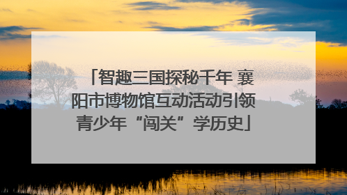 智趣三国探秘千年 襄阳市博物馆互动活动引领青少年“闯关”学历史