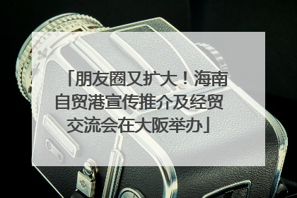 朋友圈又扩大！海南自贸港宣传推介及经贸交流会在大阪举办
