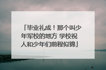 毕业礼成！那个叫少年军校的地方 学校祝人和少年们前程似锦