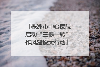 株洲市中心医院启动“三提一转”作风建设大行动