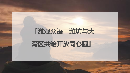 潍观众语｜潍坊与大湾区共绘开放同心圆