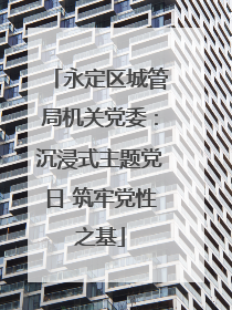 永定区城管局机关党委：沉浸式主题党日 筑牢党性之基