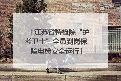 江苏省特检院“护考卫士”全员到岗保障电梯安全运行
