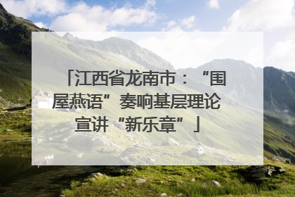 江西省龙南市：“围屋燕语”奏响基层理论宣讲“新乐章”