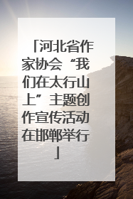 河北省作家协会“我们在太行山上”主题创作宣传活动在邯郸举行