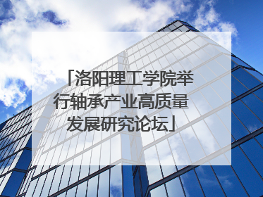 洛阳理工学院举行轴承产业高质量发展研究论坛