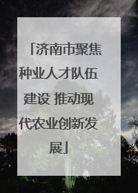 济南市聚焦种业人才队伍建设 推动现代农业创新发展