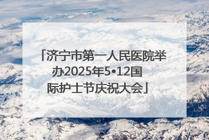 济宁市第一人民医院举办2025年5•12国际护士节庆祝大会