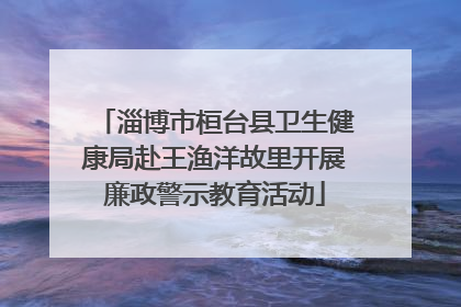 淄博市桓台县卫生健康局赴王渔洋故里开展廉政警示教育活动
