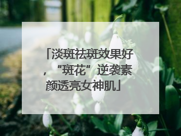 淡斑祛斑效果好，“斑花”逆袭素颜透亮女神肌