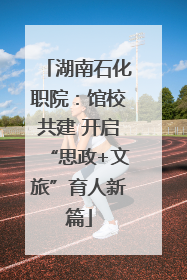 湖南石化职院：馆校共建 开启“思政+文旅”育人新篇