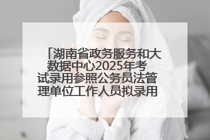 湖南省政务服务和大数据中心2025年考试录用参照公务员法管理单位工作人员拟录用人员名单公示