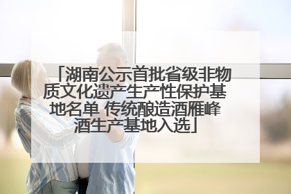 湖南公示首批省级非物质文化遗产生产性保护基地名单 传统酿造酒雁峰酒生产基地入选