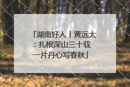 湖南好人丨黄远太：扎根深山三十载 一片丹心写春秋