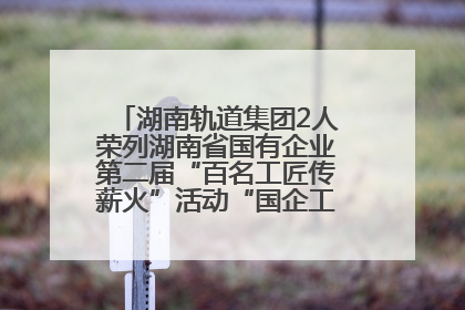 湖南轨道集团2人荣列湖南省国有企业第二届“百名工匠传薪火”活动“国企工匠”人才宣传名单