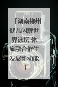 湖南郴州健儿闪耀世界泳坛 体旅融合催生发展新动能