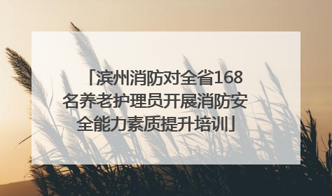 滨州消防对全省168名养老护理员开展消防安全能力素质提升培训