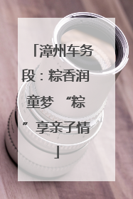 漳州车务段：粽香润童梦 “粽”享亲子情