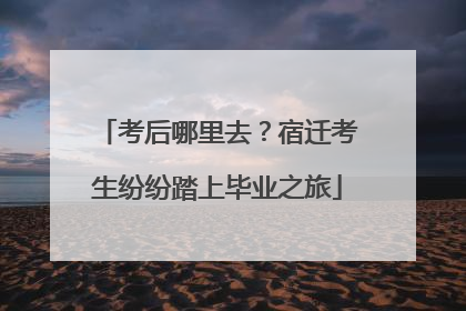 考后哪里去？宿迁考生纷纷踏上毕业之旅