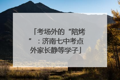 考场外的“陪烤”：济南七中考点外家长静等学子